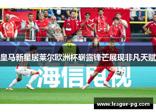 皇马新星居莱尔欧洲杯崭露锋芒展现非凡天赋